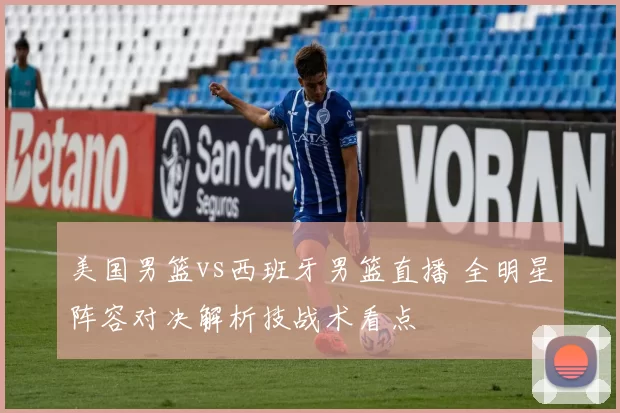 美国男篮vs西班牙男篮直播 全明星阵容对决解析技战术看点