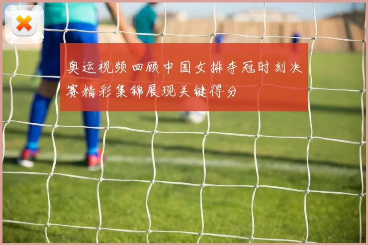 奥运视频回顾中国女排夺冠时刻决赛精彩集锦展现关键得分