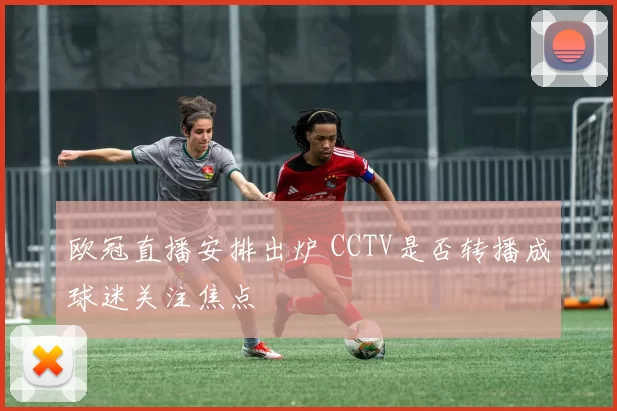 欧冠直播安排出炉 CCTV是否转播成球迷关注焦点