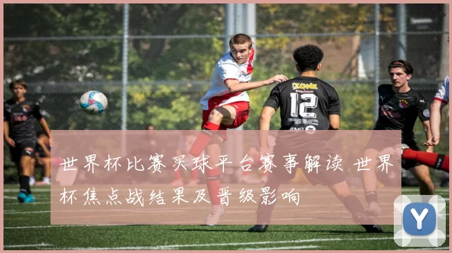 世界杯比赛买球平台赛事解读 世界杯焦点战结果及晋级影响