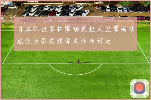 日本队世界杯赛场悬挂大空翼横幅成焦点引发媒体关注与讨论