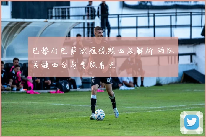 巴黎对巴萨欧冠视频回放解析 两队关键回合与晋级看点