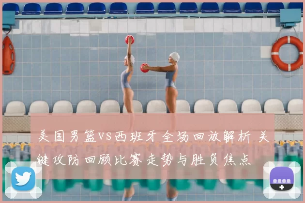 美国男篮vs西班牙全场回放解析 关键攻防回顾比赛走势与胜负焦点