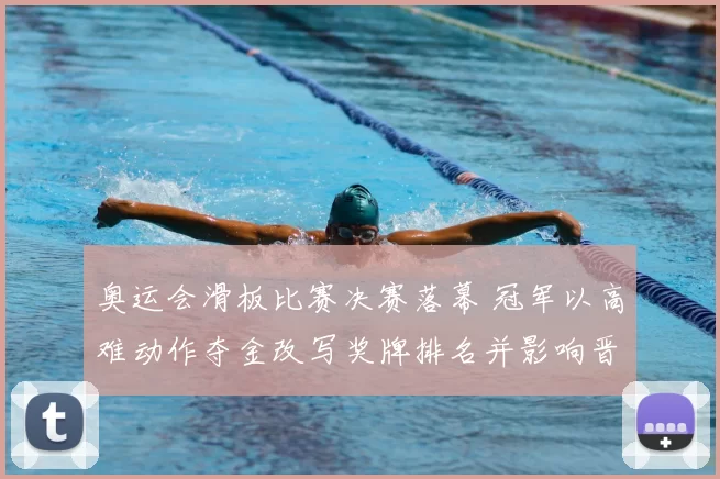 奥运会滑板比赛决赛落幕 冠军以高难动作夺金改写奖牌排名并影响晋级名额