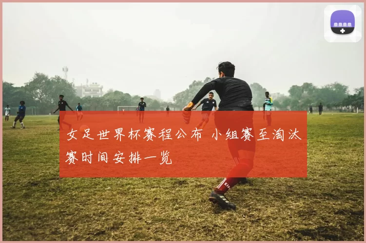 女足世界杯赛程公布 小组赛至淘汰赛时间安排一览