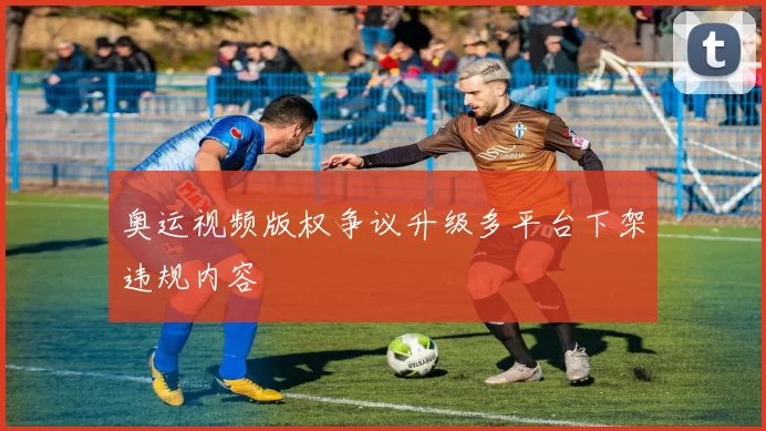 奥运视频版权争议升级多平台下架违规内容