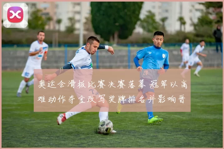 奥运会滑板比赛决赛落幕 冠军以高难动作夺金改写奖牌排名并影响晋级名额