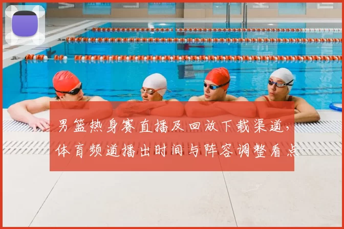 男篮热身赛直播及回放下载渠道,体育频道播出时间与阵容调整看点