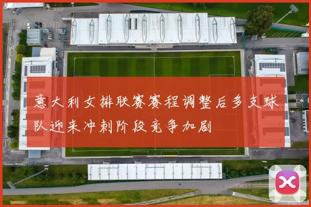 意大利女排联赛赛程调整后多支球队迎来冲刺阶段竞争加剧