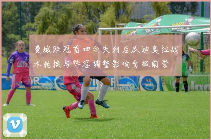 曼城欧冠首回合失利后瓜迪奥拉战术轮换与阵容调整影响晋级前景