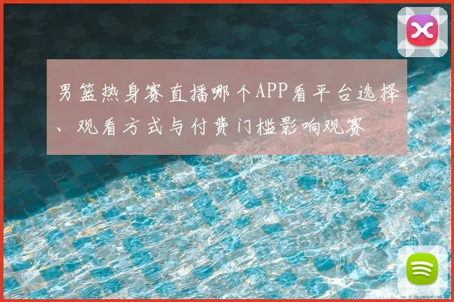 男篮热身赛直播哪个APP看平台选择、观看方式与付费门槛影响观赛