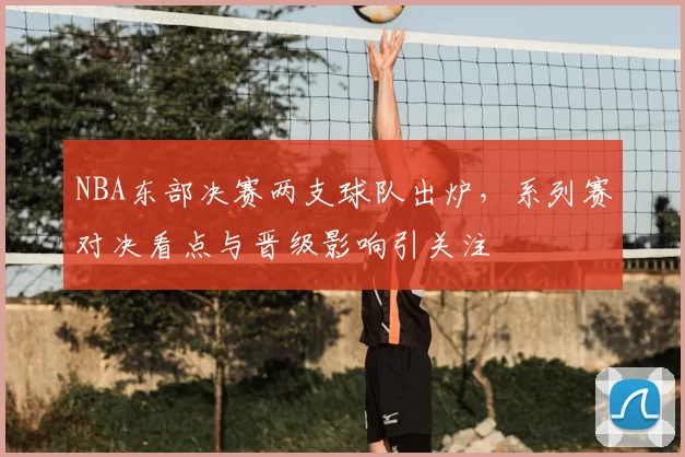 NBA东部决赛两支球队出炉，系列赛对决看点与晋级影响引关注
