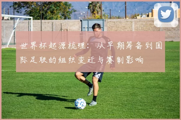 世界杯起源梳理：从早期筹备到国际足联的组织变迁与赛制影响