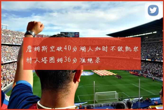 詹姆斯空砍40分湖人加时不敌凯尔特人塔图姆36分准绝杀