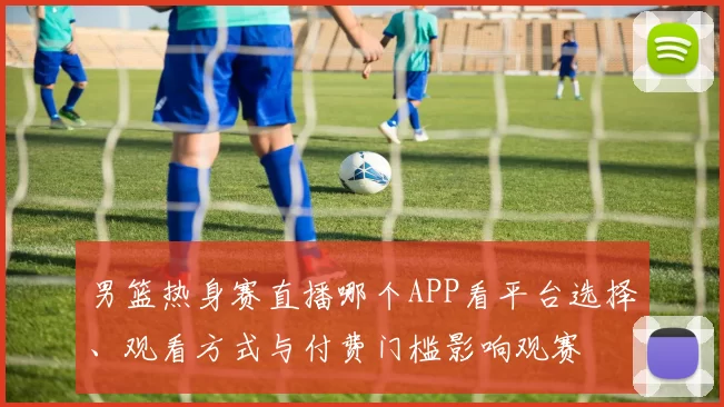 男篮热身赛直播哪个APP看平台选择、观看方式与付费门槛影响观赛