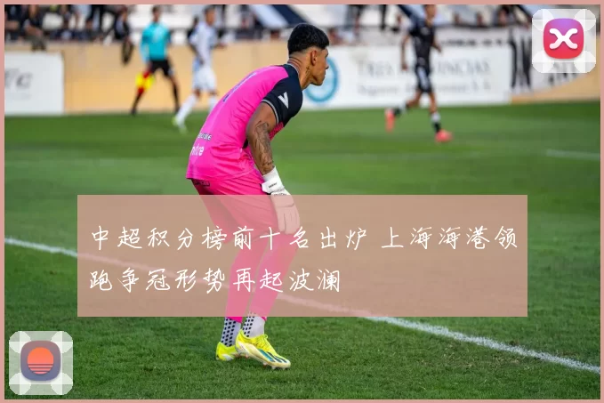 中超积分榜前十名出炉 上海海港领跑争冠形势再起波澜