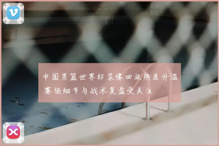 中国男篮世界杯录像回放热度升温 赛场细节与战术复盘受关注