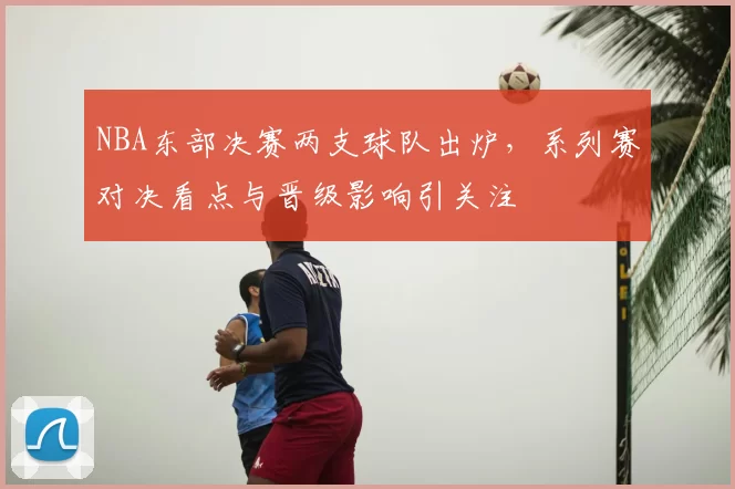 NBA东部决赛两支球队出炉，系列赛对决看点与晋级影响引关注