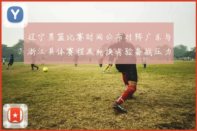 辽宁男篮比赛时间公布对阵广东与浙江具体赛程及轮换考验备战压力