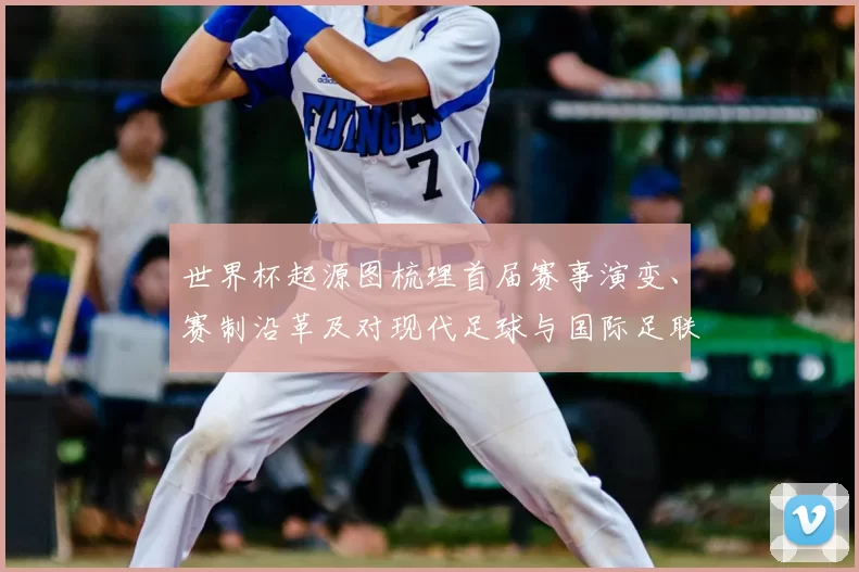 世界杯起源图梳理首届赛事演变、赛制沿革及对现代足球与国际足联影响