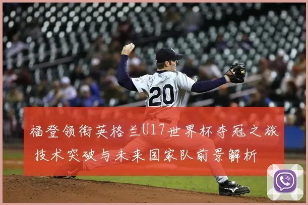 福登领衔英格兰U17世界杯夺冠之旅 技术突破与未来国家队前景解析