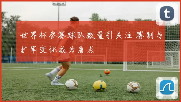 世界杯参赛球队数量引关注 赛制与扩军变化成为看点