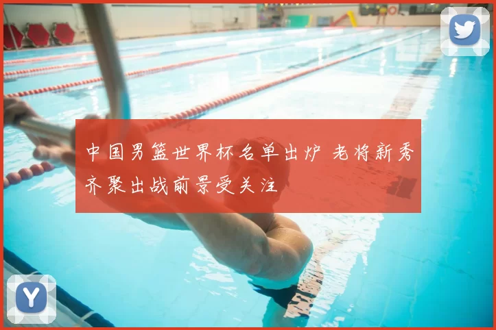 中国男篮世界杯名单出炉 老将新秀齐聚出战前景受关注