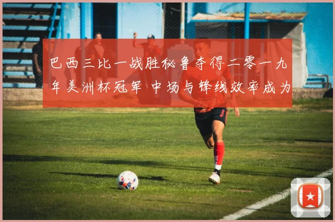 巴西三比一战胜秘鲁夺得二零一九年美洲杯冠军 中场与锋线效率成为关键