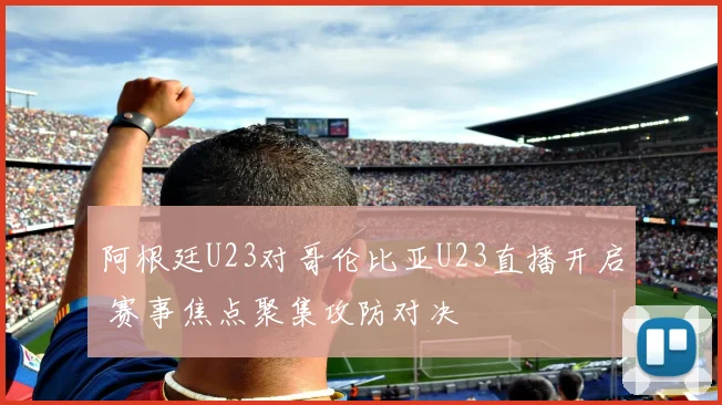 阿根廷U23对哥伦比亚U23直播开启 赛事焦点聚集攻防对决