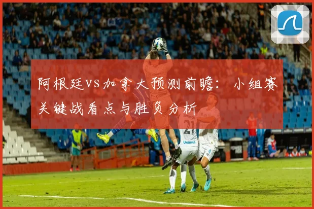 阿根廷vs加拿大预测前瞻：小组赛关键战看点与胜负分析