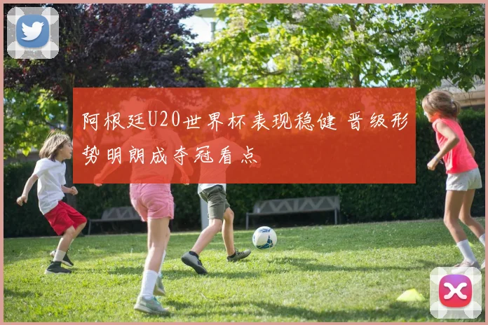 阿根廷U20世界杯表现稳健 晋级形势明朗成夺冠看点