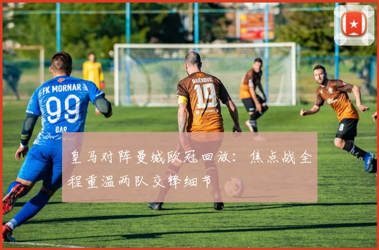 皇马对阵曼城欧冠回放:焦点战全程重温两队交锋细节