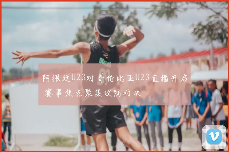 阿根廷U23对哥伦比亚U23直播开启 赛事焦点聚集攻防对决