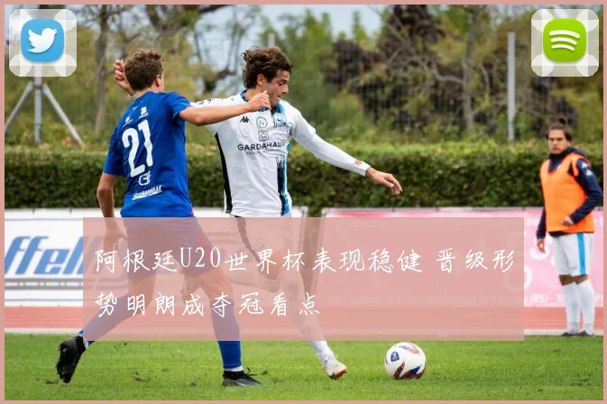 阿根廷U20世界杯表现稳健 晋级形势明朗成夺冠看点