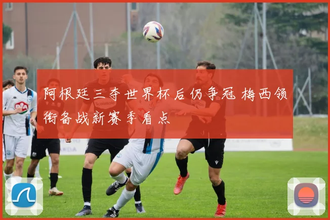 阿根廷三夺世界杯后仍争冠 梅西领衔备战新赛季看点