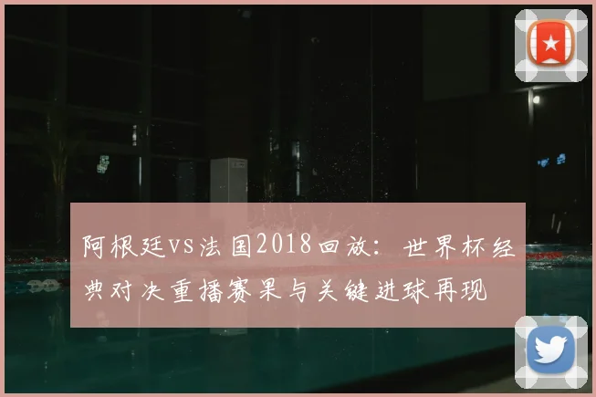 阿根廷vs法国2018回放：世界杯经典对决重播赛果与关键进球再现