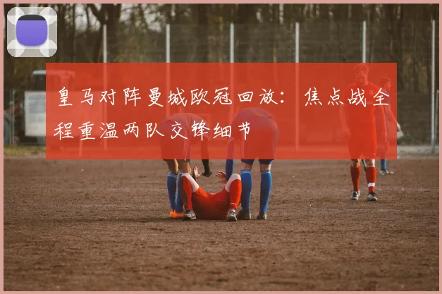 皇马对阵曼城欧冠回放：焦点战全程重温两队交锋细节
